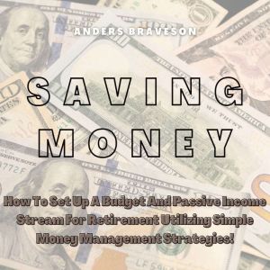 Saving Money: How To Set Up A Budget And Passive Income Stream For Retirement Utilizing Simple Money Management Strategies!, Anders Braveson