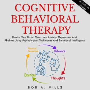 COGNITIVE BEHAVIORAL THERAPY: Rewire Your Brain, Overcome Anxiety, Depression And Phobias Using Psychological Techniques And Emotional Intelligence, Bob A. Mills