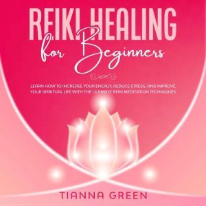 Reiki Healing for Beginners: Learn How to Increase Your Energy, Reduce Stress, and Improve Your Spiritual Life with the Ultimate Reiki Meditation Techniques, Tianna Green