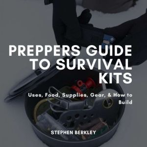 Preppers Guide to Survival Kits: Uses, Food, Supplies, Gear, & How to Build, Stephen Berkley