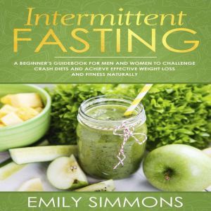 Intermittent Fasting: A Beginners Guidebook for Men and Women to Challenge Crash Diets and Achieve Effective Weight Loss and Fitness Naturally, Emily Simmons