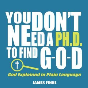 You Don't Need a Ph.D. to Find G-O-D: God Explained in Plain Language, James Finke