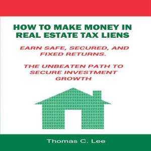 How to Make Money in Real Estate Tax Liens: Earn Safe, Secured, and Fixed Returns - The Unbeaten Path to Secure Investment Growth, Thomas C. Lee