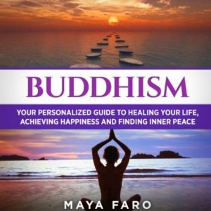 Buddhism: Your Personal Guide to Healing Your Life, Achieving Happiness and Finding Inner Peace, Maya Faro