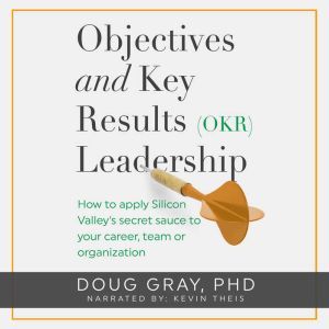 Objectives + Key Results (OKR) Leadership: How to apply Silicon Valleys secret sauce to your career, team or organization, Doug Gray