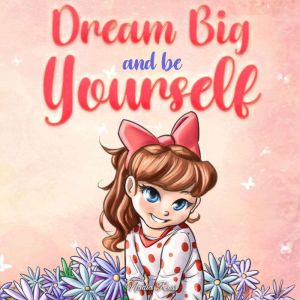 Dream Big and Be Yourself: A Collection of Inspiring Stories for Girls about Self-Esteem, Confidence, Courage, and Friendship, Nadia Ross