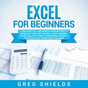 Excel for Beginners: Learn Excel 2016, Including an Introduction to Formulas, Functions, Graphs, Charts, Macros, Modelling, Pivot Tables, Dashboards, Reports, Statistics, Excel Power Query, and More, Greg Shields