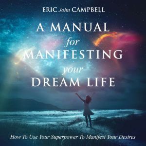A Manual For Manifesting Your Dream Life: How To Use Your Superpower To Manifest Your Desires, Eric John Campbell