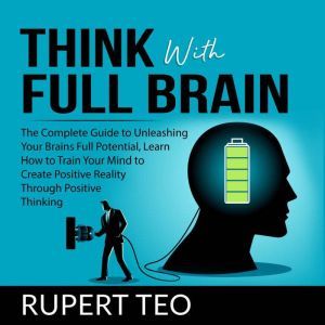 Think with Full Brain: The Complete Guide to Unleashing Your Brains Full Potential, Learn How to Train Your Mind to Create Positive Reality Through Positive Thinking, Rupert Teo