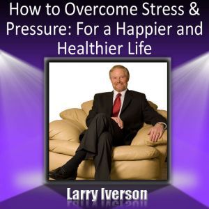 How to Overcome Stress and Pressure: For a Happier and Healthier Life, Dr. Larry Iverson Ph.D.