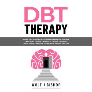 DBT Therapy: Master Your Emotions with Dialectical Behavior Therapy. Get Started Treating Depression, Difficult Emotions, Mood Swings, Negative Thinking and Balance your Life, Wolf J Bishop