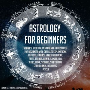 Astrology For Beginners: Zodiacs, Spiritual Meaning And Horoscopes For Beginners With Detailled Explanations For Love, Finance, Health And More: Aries, Taurus, Gemini, Cancer, Leo, Virgo, Libra, Scorpio, Sagittarius, Capricornus, Aquarius, Pisces, K.K.
