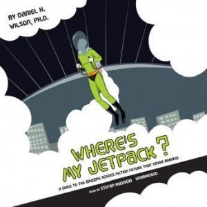 Wheres My Jetpack? A Guide to the Amazing Science Fiction Future That Never Arrived, Daniel H. Wilson, Ph.D.