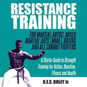 Resistance Training: For Martial Artist, Mixed Martial Arts (MMA), Boxing and All Combat Fighters: A Starter Guide to Strength Training for Action, Reaction, Fitness and Health: A Starter Guide to Strength Training for Action, Reaction, Fitness and Health, G.E.S. Boley Jr.
