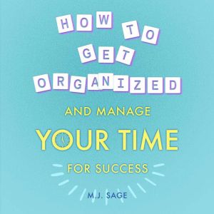 How To Get Organized and Manage Your Time For Success: Build Focus, Master Distractions, and Achieve Faster Results in Less Time, MJ Sage