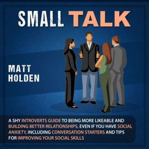 Small Talk: A Shy Introverts Guide to Being More Likeable and Building Better Relationships, Even If You Have Social Anxiety, Including Conversation Starters and Tips for Improving Your Social Skills, Matt Holden