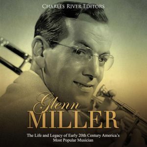 Glenn Miller: The Life and Legacy of Early 20th Century Americas Most Popular Musician, Charles River Editors