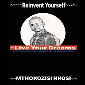 Reinvent Yourself and Live Your Dreams: A guide to personal growth and transformation, Mthokozisi Nkosi