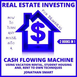 Real Estate Investing For Beginners: How To Turn Any House Into A Cash Flowing Machine Using Student Housing, Vacation Rental And Rent To Own Techniques 2 Books In 1, Jonathan Smart
