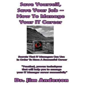 Save Yourself, Save Your Job  How to Manage Your IT Career: Secrets that IT Managers Can Use in Order to Have a Successful Career, Dr. Jim Anderson