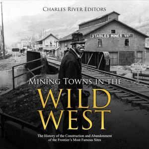 Mining Towns in the Wild West: The History of the Construction and Abandonment of the Frontiers Most Famous Sites, Charles River Editors