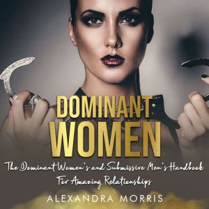 Dominant Women: The Dominant Women's and Submissive Men's Handbook For Amazing Relationships, Alexandra Morris