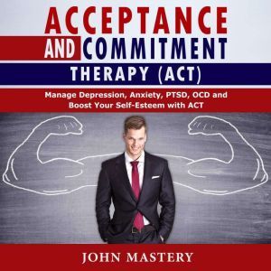 ACCEPTANCE AND COMMITMENT THERAPY (ACT): Manage Depression, Anxiety, PTSD, OCD and Boost Your Self-Esteem with ACT. Handle Painful Feelings and Create a Meaningful Life, Becoming More Flexible, Effective and Fulfilled, John Mastery
