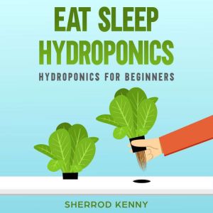 Eat Sleep Hydroponics: Hydroponics for Beginners, SHERROD KENNY