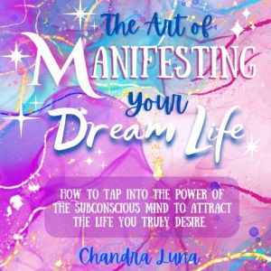The Art of Manifesting Your Dream Life: How to Tap Into the Power of The Subconscious Mind to Attract the Life Your Truly Desire, Chandra Luna