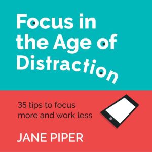 Focus in the Age of Distraction: 35 tips to focus more and work less, Jane Piper