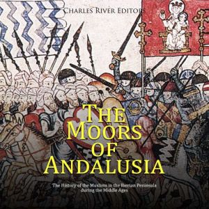 The Moors of Andalusia: The History of the Muslims in the Iberian Peninsula during the Middle Ages, Charles River Editors