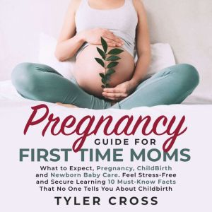 Pregnancy Guide for First Time Moms: What to Expect, Pregnancy, ChildBirth and Newborn Baby Care. Feel Stress-Free and Secure Learning 10 Must-Know Facts That No One Tells You About Childbirth, Tyler Cross