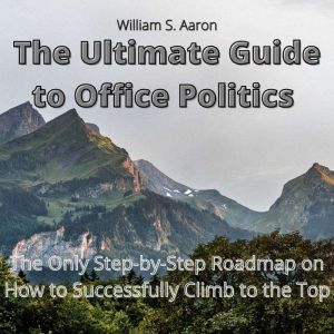 The Ultimate Guide to Office Politics: The Only Step-by-Step Roadmap on How to Successfully Climb to the Top, William S. Aaron