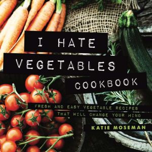 I Hate Vegetables Cookbook: Fresh and Easy Vegetable Recipes That Will Change Your Mind, Katie Moseman