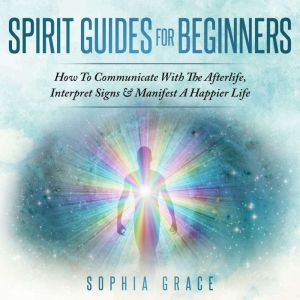 Spirit Guides For Beginners: How To Communicate With The Afterlife, Interpret Signs & Manifest A Happier Life, Sophia Grace
