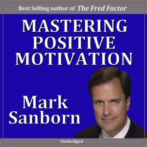 Mastering Positive Motivation: How to Motivate Yourself and Others, Mark Sanborn