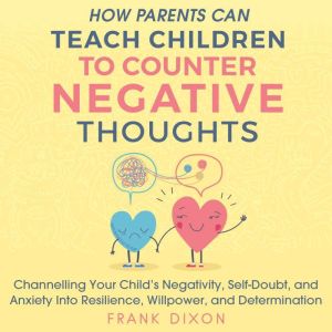 How Parents Can Teach Children to Counter Negative Thoughts: Channelling Your Child's Negativity, Self-Doubt, and Anxiety into Resilience, Willpower, and Determination, Frank Dixon