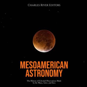 Mesoamerican Astronomy: The History of Celestial Observations Made by the Maya, Aztec, and Inca, Charles River Editors