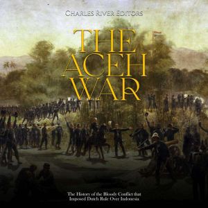 The Aceh War: The History of the Bloody Conflict that Imposed Dutch Rule Over Indonesia, Charles River Editors