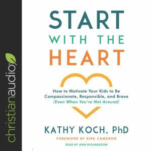 Start with the Heart: How to Motivate Your Kids to Be Compassionate, Responsible, and Brave (Even When You're Not Around), Kathy Koch, PhD