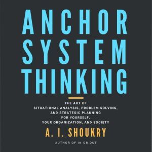 Anchor System Thinking: The Art of Situational Analysis, Problem Solving, and Strategic Planning for Yourself, Your Organization, and Society, A. I. Shoukry