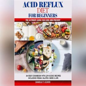 ACID REFLUX DIET FOR BEGINNERS: An Easy Cookbook With Low Acidic Recipes Including Vegan, Gluten, GERD & LPR, DANIELLE T. CLOVER