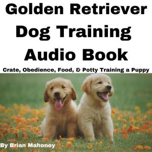 Golden Retriever Dog Training Audio Book: Crate, Obedience, Food, & Potty Training a Puppy, Brian Mahoney