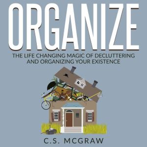 Organize: The Life Changing Magic Of Decluttering And Organizing Your Existence, C.S. McGraw