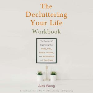 The Decluttering Your Life Workbook: The Secrets of Organizing Your Home, Mind, Health, Finances, and Relationships in 6 Easy Steps, Alex Wong