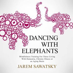 Dancing with Elephants: Mindfulness Training For Those Living With Dementia, Chronic Illness or an Aging Brain, Jarem Sawatsky