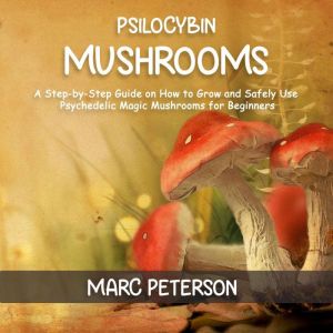 Psilocybin Mushrooms: A Step-by-Step Guide on How to Grow and Safely Use Psychedelic Magic Mushrooms for Beginners, Marc Peterson