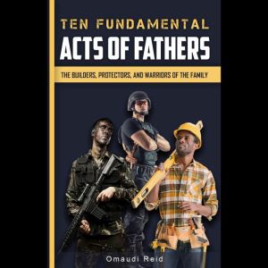 Ten Fundamental Acts of Fathers: The Builders, Protectors, and Warriors of the Family, Omaudi Reid