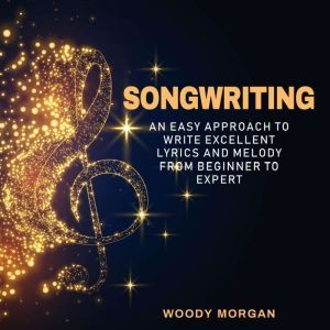 Songwriting: Easy Approach to Write Excellent Lyrics and Melody from Beginner to Expert, Woody Morgan