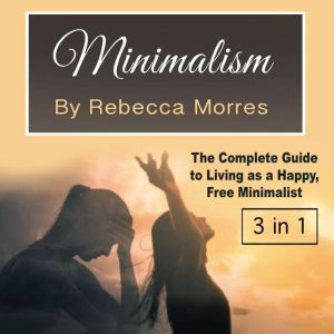 Minimalism: The Complete Guide to Living as a Happy, Free Minimalist, Rebecca Morres